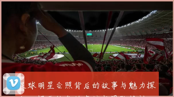 足球明星合照背后的故事与魅力探秘，揭示他们的友谊与团队精神