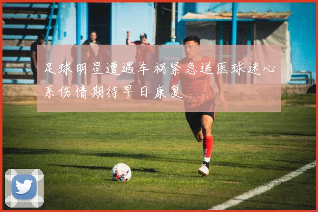 足球明星遭遇车祸紧急送医球迷心系伤情期待早日康复