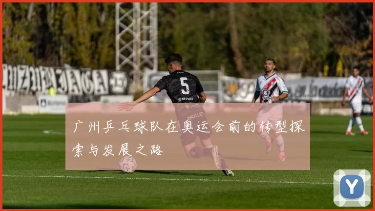 广州乒乓球队在奥运会前的转型探索与发展之路