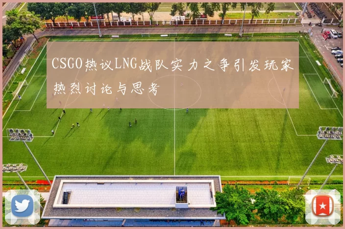 CSGO热议LNG战队实力之争引发玩家热烈讨论与思考