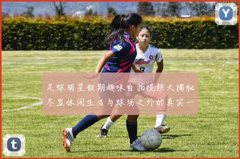 足球明星假期趣味自拍视频大揭秘尽显休闲生活与球场之外的真实一面