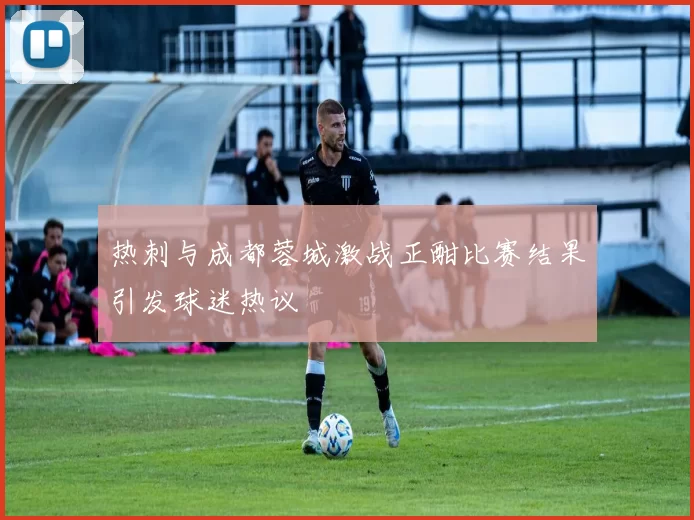热刺与成都蓉城激战正酣比赛结果引发球迷热议