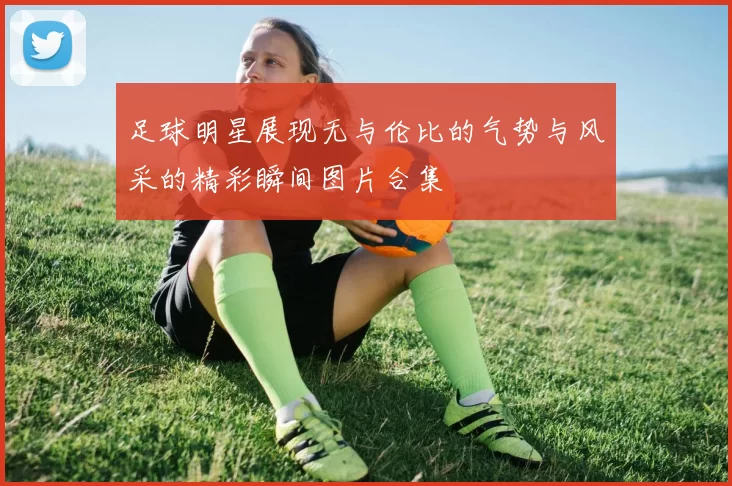 足球明星展现无与伦比的气势与风采的精彩瞬间图片合集
