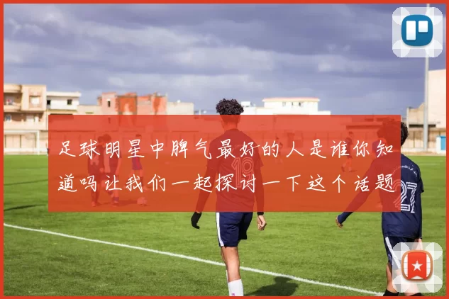 足球明星中脾气最好的人是谁你知道吗让我们一起探讨一下这个话题