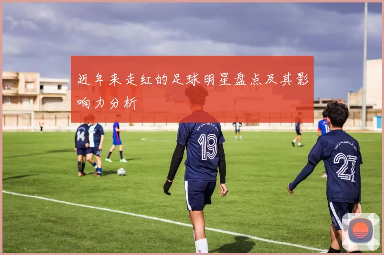 近年来走红的足球明星盘点及其影响力分析