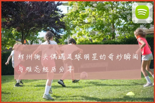 郑州街头偶遇足球明星的奇妙瞬间与难忘经历分享
