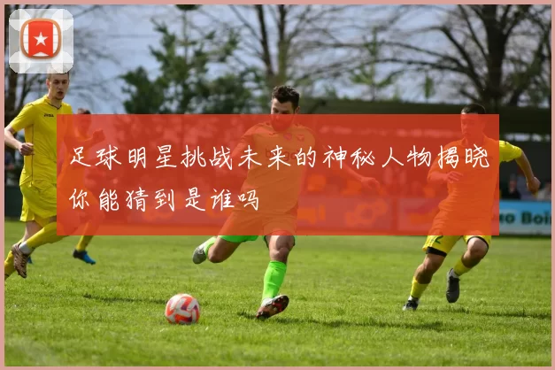足球明星挑战未来的神秘人物揭晓你能猜到是谁吗