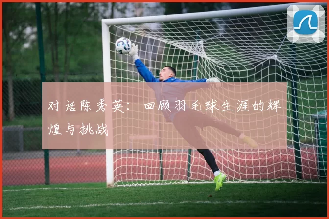 对话陈秀英：回顾羽毛球生涯的辉煌与挑战