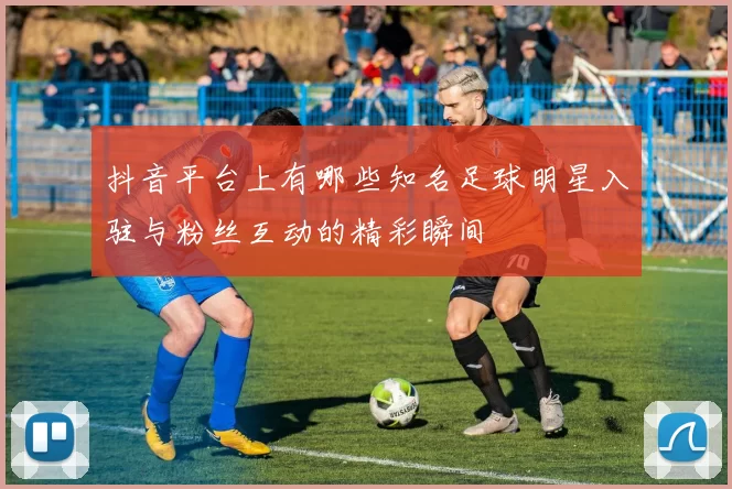 抖音平台上有哪些知名足球明星入驻与粉丝互动的精彩瞬间