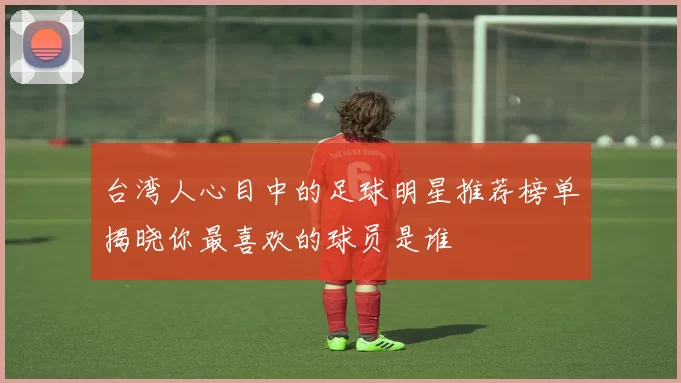 台湾人心目中的足球明星推荐榜单揭晓你最喜欢的球员是谁