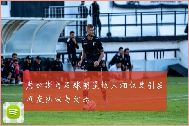 詹姆斯与足球明星惊人相似度引发网友热议与讨论