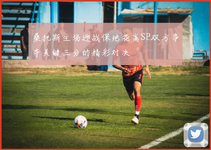 桑托斯主场迎战保地花高SP双方争夺关键三分的精彩对决