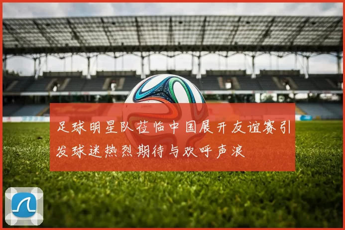 足球明星队莅临中国展开友谊赛引发球迷热烈期待与欢呼声浪