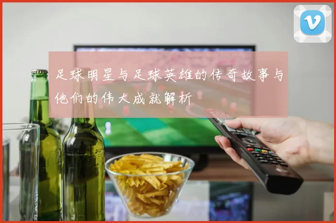 足球明星与足球英雄的传奇故事与他们的伟大成就解析