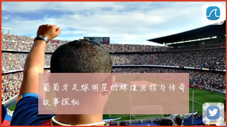 葡萄牙足球明星的辉煌历程与传奇故事探秘