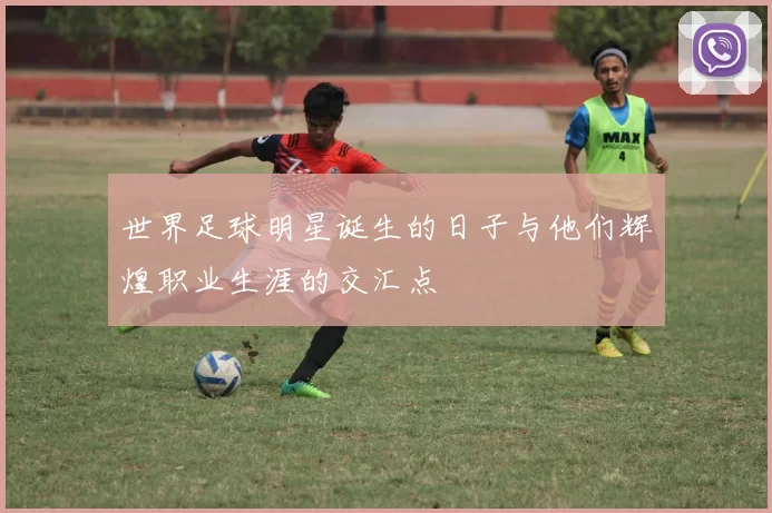世界足球明星诞生的日子与他们辉煌职业生涯的交汇点