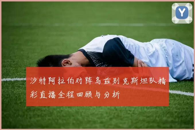 沙特阿拉伯对阵乌兹别克斯坦队精彩直播全程回顾与分析