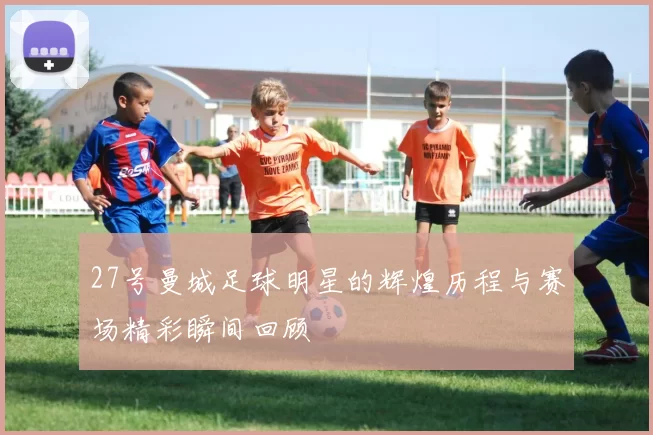 27号曼城足球明星的辉煌历程与赛场精彩瞬间回顾