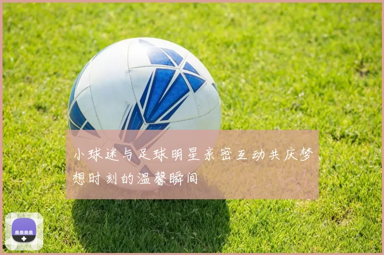 小球迷与足球明星亲密互动共庆梦想时刻的温馨瞬间
