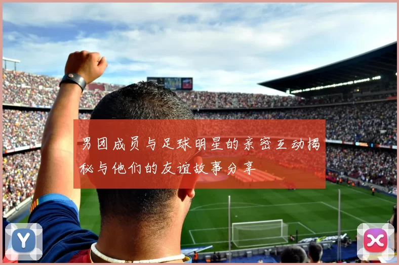男团成员与足球明星的亲密互动揭秘与他们的友谊故事分享