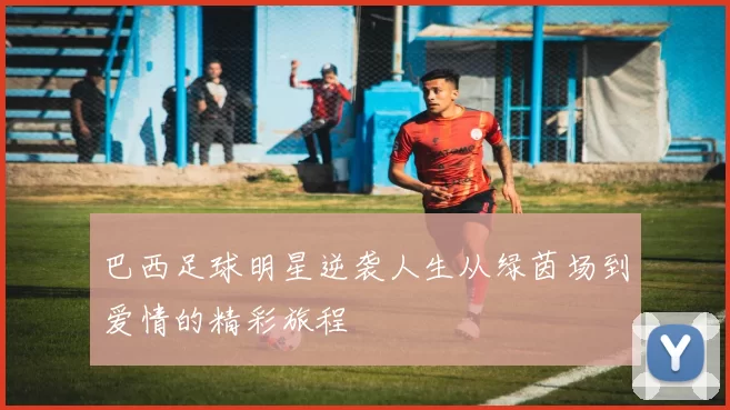 巴西足球明星逆袭人生从绿茵场到爱情的精彩旅程