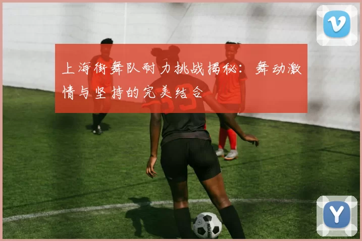 上海街舞队耐力挑战揭秘：舞动激情与坚持的完美结合