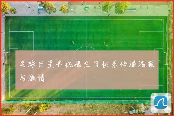 足球巨星齐祝福生日快乐传递温暖与激情
