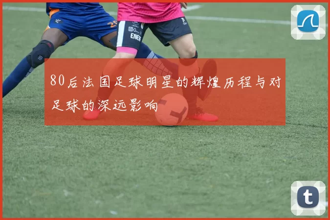 80后法国足球明星的辉煌历程与对足球的深远影响