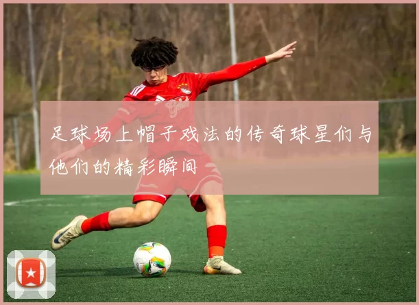 足球场上帽子戏法的传奇球星们与他们的精彩瞬间