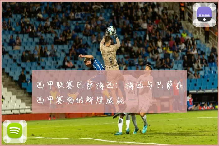 西甲联赛巴萨梅西：梅西与巴萨在西甲赛场的辉煌成就