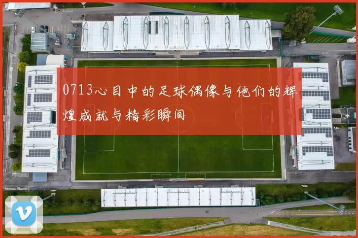 0713心目中的足球偶像与他们的辉煌成就与精彩瞬间