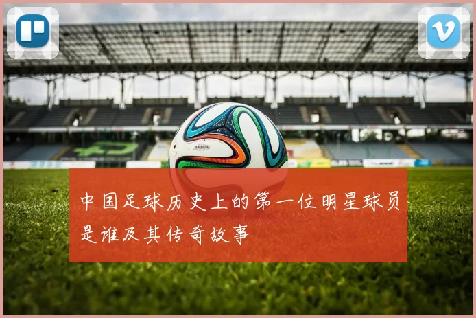 中国足球历史上的第一位明星球员是谁及其传奇故事