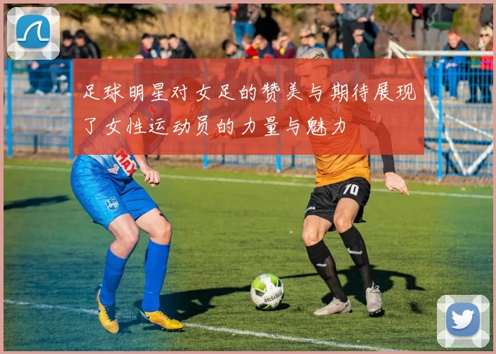 足球明星对女足的赞美与期待展现了女性运动员的力量与魅力