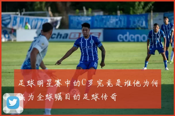 足球明星赛中的C罗究竟是谁他为何成为全球瞩目的足球传奇