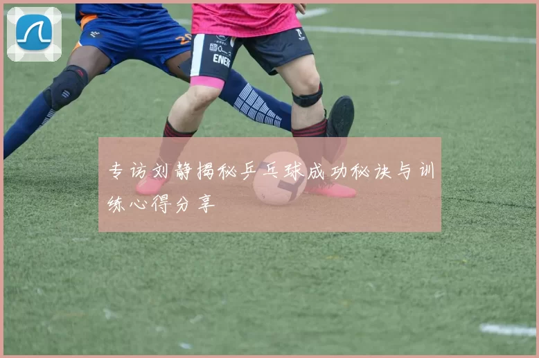 专访刘静揭秘乒乓球成功秘诀与训练心得分享