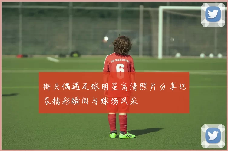 街头偶遇足球明星高清照片分享记录精彩瞬间与球场风采