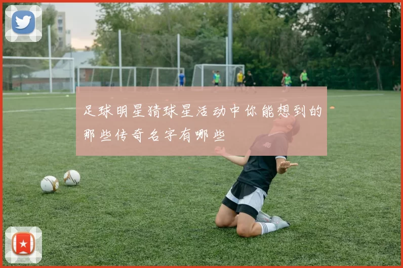 足球明星猜球星活动中你能想到的那些传奇名字有哪些