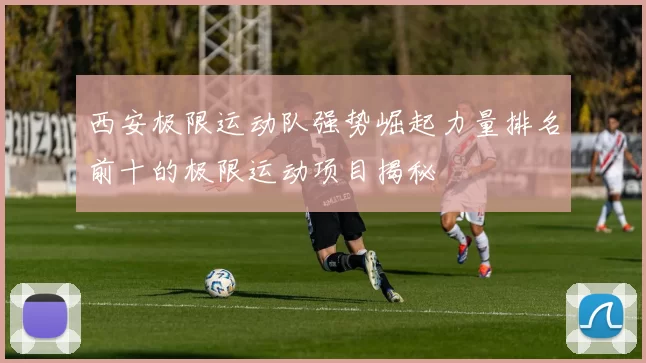 西安极限运动队强势崛起力量排名前十的极限运动项目揭秘